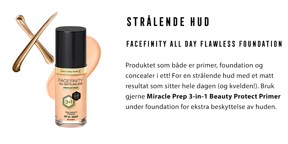 1.	STRÅLENDE HUD Facefinity All Day Flawless Foundation Produktet som både er primer, foundation og concealer i ett! For en strålende hud med et matt resultat som sitter hele dagen (og kvelden!). Bruk gjerne Miracle Prep 3-in-1 Beauty Protect Primer under foundation for ekstra beskyttelse av huden.