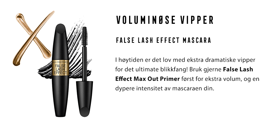  2.	VOLUMINØSE VIPPER False Lash Effect Mascara I høytiden er det lov med ekstra dramatiske vipper for det ultimate blikkfang! Bruk gjerne False Lash Effect Max Out Primer først for ekstra volum, og en dypere intensitet av mascaraen din. 