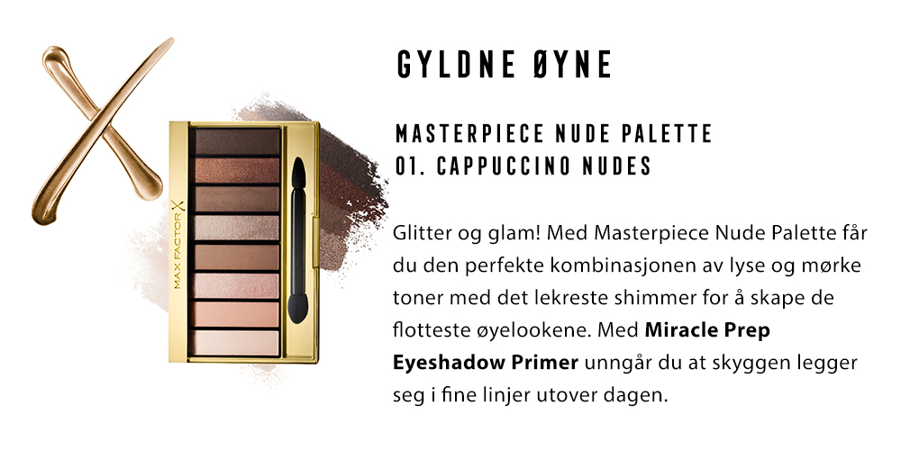 3.	GYLDNE ØYNE Masterpiece Nude Palette 01. Cappuccino Nudes Glitter og glam! Med Masterpiece Nude Palette får du den perfekte kombinasjonen av lyse og mørke toner med det lekreste shimmer for å skape de flotteste øyelookene. Med Miracle Prep Eyeshadow Primer unngår du at skyggen legger seg i fine linjer utover dagen.